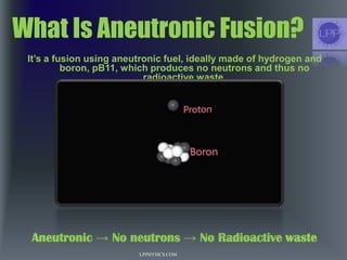 What Is Aneutronic Fusion?
It’s a fusion using aneutronic fuel, ideally made of hydrogen and
boron, pB11, which produces no neutrons and thus no
radioactive waste.
Aneutronic → No neutrons → No Radioactive waste
LPPHYSICS.COM
 