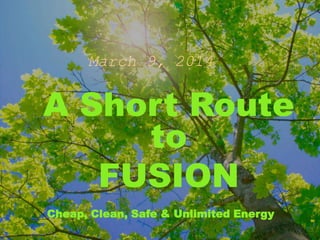 March 9, 2014
A Short Route
to
FUSION
Cheap, Clean, Safe & Unlimited Energy
 