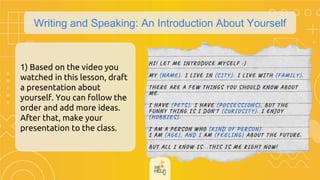 Writing and Speaking: An Introduction About Yourself
1) Based on the video you
watched in this lesson, draft
a presentation about
yourself. You can follow the
order and add more ideas.
After that, make your
presentation to the class.
 
