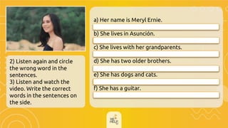 2) Listen again and circle
the wrong word in the
sentences.
3) Listen and watch the
video. Write the correct
words in the sentences on
the side.
a) Her name is Meryl Ernie.
__________________________
b) She lives in Asunción.
__________________________
c) She lives with her grandparents.
__________________________
d) She has two older brothers.
__________________________
e) She has dogs and cats.
f) She has a guitar.
Her name is Cheryll Ernie.
She has two younger brothers.
She lives in Consolación.
She lives with her parents.
She has dogs and birds
She has a ukelele.
 