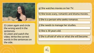 2) Listen again and circle
the wrong word in the
sentences.
3) Listen and watch the
video. Write the correct
words in the sentences on
the side.
g) She watches movies on her TV.
h) She loves scary, romantic and drama movies.
i) She is a person who seeks romance.
j) She needs to manage her studies.
__________________________
k) She is 30 years old.
__________________________
l) She is afraid of who or what she will become.
She watches movies on her laptop.
She is 20 years old.
She loves scary, romantic and comedy movies.
She seeks adventure.
She is worried of who or what she will become.
She needs to manage her time.
 