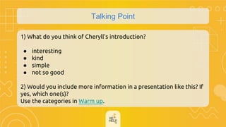 Talking Point
1) What do you think of Cheryll's introduction?
● interesting
● kind
● simple
● not so good
2) Would you include more information in a presentation like this? If
yes, which one(s)?
Use the categories in Warm up.
 