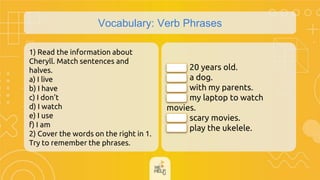 Vocabulary: Verb Phrases
1) Read the information about
Cheryll. Match sentences and
halves.
a) I live
b) I have
c) I don't
d) I watch
e) I use
f) I am
2) Cover the words on the right in 1.
Try to remember the phrases.
( ) 20 years old.
( ) a dog.
( ) with my parents.
( ) my laptop to watch
movies.
( ) scary movies.
( ) play the ukelele.
f
b
a
e
d
c
 