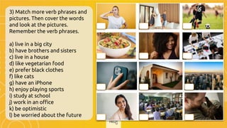 3) Match more verb phrases and
pictures. Then cover the words
and look at the pictures.
Remember the verb phrases.
a) live in a big city
b) have brothers and sisters
c) live in a house
d) like vegetarian food
e) prefer black clothes
f) like cats
g) have an iPhone
h) enjoy playing sports
i) study at school
j) work in an office
k) be optimistic
l) be worried about the future
l b h
d e j
g c a
k i f
 