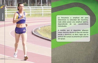 20
técnica




               La frecuencia y amplitud del paso
               determinan la velocidad del marchista.
               Cada atleta posee una amplitud óptima,
               dependiendo de sus características
               individuales.

               A medida que el deportista adquiere
               mayor dominio técnico la fase de tracción
               tiende a disminuir, es decir, logra que la
               vertical del cuerpo se presente por encima
               del apoyo.
 