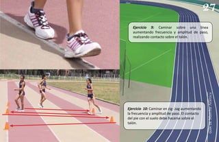 27
   Ejercicio 9: Caminar sobre una línea
   aumentando frecuencia y amplitud de paso,
   realizando contacto sobre el talón.




                                                Marcha Atlética
Ejercicio 10: Caminar en zig- zag aumentando
la frecuencia y amplitud de paso. El contacto
del pie con el suelo debe hacerse sobre el
talón.




                                                   guía de
 