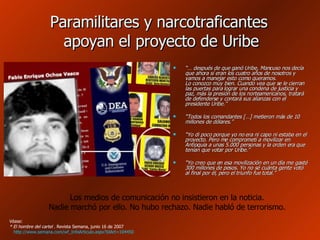 Paramilitares y narcotraficantes  apoyan el proyecto de Uribe “…  después de que ganó Uribe, Mancuso nos decía que ahora sí eran los cuatro años de nosotros y vamos a manejar esto como queramos.  Lo conozco muy bien. Cuando vea que se le cierran las puertas para lograr una condena de justicia y paz, más la presión de los norteamericanos, tratará de defenderse y contará sus alianzas con el presidente Uribe.”  “ Todos los comandantes […] metieron más de 10 millones de dólares.”  “ Yo di poco porque yo no era ni capo ni estaba en el proyecto. Pero me comprometí a movilizar en Antioquia a unas 5.000 personas y la orden era que tenían que votar por Uribe.” “ Yo creo que en esa movilización en un día me gasté 300 millones de pesos. Yo no sé cuánta gente votó al final por él, pero el triunfo fue total.”  Véase: * El hombre del cartel  . Revista Semana, junio 16 de 2007 http://www.semana.com/wf_InfoArticulo.aspx?IdArt=104450   Los medios de comunicación no insistieron en la noticia. Nadie marchó por ello. No hubo rechazo. Nadie habló de terrorismo. 