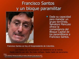 Francisco Santos  y un bloque paramilitar  Dada su capacidad para manejar un grupo terrorista, Salvatore Mancuso ofrece la comandancia del Bloque Capital de los paramilitares a Francisco Santos. Francisco Santos es hoy el Vicepresidente de Colombia. Los medios de comunicación no insistieron en la noticia. Nadie marchó por ello. No hubo rechazo. Nadie habló de terrorismo. Véase: *  Uribe Defiende . Noticias de la BBC de Londres. Miércoles 16 de mayo de 2007.   http :// news.bbc.co.uk / hi / spanish / latin_america / newsid _6660000/6660281. stm   