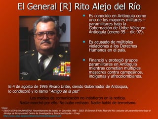 El General [R] Rito Alejo del Río Es conocido en Antioquia como uno de los mayores militares – paramilitares bajo la Gobernación de Uribe Vélez en Antioquia (enero 95 – dic 97). Es acusado de múltiples violaciones a los Derechos Humanos en el país. Financió y protegió grupos paramilitares en Antioquia mientras cometían múltiples masacres contra campesinos, indígenas y afrocolombianos. El 4 de agosto de 1995 Álvaro Uribe, siendo Gobernador de Antioquia, lo condecoró y lo llamo “ Amigo de la paz ” Los medios de comunicación no insistieron en la noticia. Nadie marchó por ello. No hubo rechazo. Nadie habló de terrorismo. Véase: *  DEUDA CON LA HUMANIDAD. Paramilitarismo de Estado en Colombia 1988 – 2003: El General ® Rito Alejo Del Río: baluarte del paramilitarismo bajo el   blindaje de la impunidad.  Centro de Investigación y Educación Popular – Cinep.   http://www.arlac.be/paramilitarismo/html/pdf/deuda15.pdf   