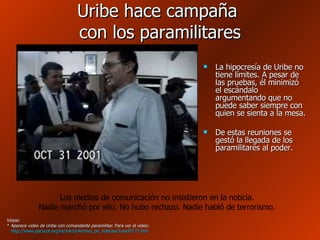 Uribe hace campaña  con los paramilitares La hipocresía de Uribe no tiene límites. A pesar de las pruebas, él minimizó el escándalo argumentando que no puede saber siempre con quien se sienta a la mesa.  De estas reuniones se gestó la llegada de los paramilitares al poder. Véase: *  Aparece video de Uribe con comandante paramilitar . Para ver el video: http://www.pacocol.org/es/Inicio/Archivo_de_noticias/Junio07/71.htm   Los medios de comunicación no insistieron en la noticia. Nadie marchó por ello. No hubo rechazo. Nadie habló de terrorismo. 