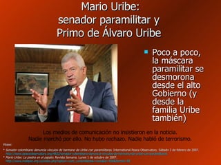 Mario Uribe: senador paramilitar y  Primo de Álvaro Uribe  Poco a poco, la máscara paramilitar se desmorona desde el alto Gobierno (y desde la familia Uribe también) Véase: *  Senador colombiano denuncia vínculos de hermano de Uribe con paramilitares . International Peace Observatory. Sábado 3 de febrero de 2007.   http://www.peaceobservatory.org/4832/senador-colombiano-denuncia-vinculos-de-hermano-de-uribe-con-paramilitares   *  Mario Uribe: La piedra en el zapato . Revista Semana. Lunes 1 de octubre de 2007.   http:// www.indepaz.org.co / index.php?option = com_content&task = view&id =556& Itemid =58 Los medios de comunicación no insistieron en la noticia. Nadie marchó por ello. No hubo rechazo. Nadie habló de terrorismo. 