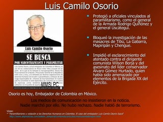 Luis Camilo Osorio Protegió a oficiales vinculados al paramilitarismo, como el general de la Armada Rodrigo Quiñónez y el general Uscátegui.  Bloqueó la investigación de las masacres de Tibú, La Gabarra, Mapiripán y Chengue. Impidió el esclarecimiento del atentado contra el dirigente comunista Wilson Borja y del asesinato del líder conservador Álvaro Gómez Hurtado, quien había sido amenazado por elementos de la Brigada XX del Ejército. Véase: * “ Paramilitarismo y violación a los Derechos Humanos en Colombia. El caso del embajador Luis Camilo Osorio Isaza ” http://www.abpnoticias.com/boletin_temporal/contenido/articulos/mexicoembderepon.html   Los medios de comunicación no insistieron en la noticia. Nadie marchó por ello. No hubo rechazo. Nadie habló de terrorismo. Osorio es hoy, Embajador de Colombia en México. 