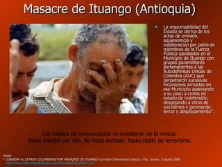 Masacre de Ituango (Antioquia) La responsabilidad del Estado se deriva de los actos de omisión, aquiescencia y colaboración por parte de miembros de la Fuerza Pública apostados en el Municipio de Ituango con grupos paramilitares pertenecientes a las Autodefensas Unidas de Colombia (AUC) que perpetraron sucesivas incursiones armadas en ese Municipio asesinando a su paso a civiles en estado de indefensión, despojando a otros de sus bienes y generando terror y desplazamiento”.  Véase: *  CONDENA AL ESTADO COLOMBIANO POR MASACRES DE ITUANGO . Comisión Intereclesial Justicia y Paz. Jueves, 3 agosto 2006.    http :// www.colectivodeabogados.org / article.php3 ? id_article =641 Los medios de comunicación no insistieron en la noticia. Nadie marchó por ello. No hubo rechazo. Nadie habló de terrorismo. 