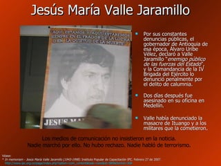 Jesús María Valle Jaramillo Por sus constantes denuncias públicas, el gobernador de Antioquia de esa época, Álvaro Uribe Vélez, declaró a Valle Jaramillo “ enemigo público de las fuerzas del Estado ”, y la Comandancia de la IV Brigada del Ejército lo denunció penalmente por el delito de calumnia.  Dos días después fue asesinado en su oficina en Medellín. Valle había denunciado la masacre de Ituango y a los militares que la cometieron . Véase: *  In memoriam - Jesús María Valle Jaramillo (1943-1998) . Instituto Popular de Capacitación IPC. Febrero 27 de 2007.   http://www.ipc.org.co/page/index.php?option=com_content&task=view&id=884&Itemid=368   Los medios de comunicación no insistieron en la noticia. Nadie marchó por ello. No hubo rechazo. Nadie habló de terrorismo. 