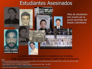 Estudiantes Asesinados Véase: *  Muere estudiante Óscar Salas en el marco de una protesta en la Universidad Nacional de Colombia . ACEU. Jueves 9 de marzo de 2006.   http ://www.dhcolombia.info/spip.php?article275   *  Policía asesina a menor de edad en Bogotá . Agencia de prensa rural. Mayo 7 de 2005.   http://www.prensarural.org/casonico20050507.htm * Caso Johny Silva Aranguren.  http :// nocheyniebla.revolt.org /nyn32/ Johnny_Silva.pdf Miles de estudiantes han muerto por la acción terrorista del Estado Colombiano. Nicolás Neira, 16 años. Asesinado a golpes por la policía. Los medios de comunicación no insistieron en la noticia. Nadie marchó por ello. No hubo rechazo. Nadie habló de terrorismo. 