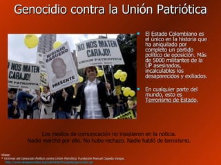 Genocidio contra la Unión Patriótica El Estado Colombiano es el único en la historia que ha aniquilado por completo un partido político de oposición. Más de 5000 militantes de la UP asesinados, incalculables los desaparecidos y exiliados. En cualquier parte del mundo, esto es  Terrorismo de Estado. Véase: *  Víctimas del Genocidio Político contra Unión Patriótica . Fundación Manuel Cepeda Vargas.   http://www.desaparecidos.org/colombia/fmcepeda/genocidio-up/   Los medios de comunicación no insistieron en la noticia. Nadie marchó por ello. No hubo rechazo. Nadie habló de terrorismo. 