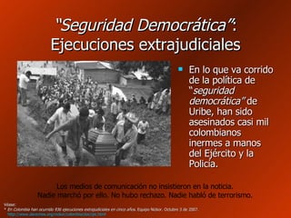 “ Seguridad Democrática” : Ejecuciones extrajudiciales En lo que va corrido de la política de “ seguridad democrática”  de Uribe, han sido asesinados casi mil colombianos inermes a manos del Ejército y la Policía. Véase: *  En Colombia han ocurrido 936 ejecuciones extrajudiciales en cinco años . Equipo Nizkor. Octubre 3 de 2007.   http://www.derechos.org/nizkor/colombia/doc/ipc.html   Los medios de comunicación no insistieron en la noticia. Nadie marchó por ello. No hubo rechazo. Nadie habló de terrorismo. 