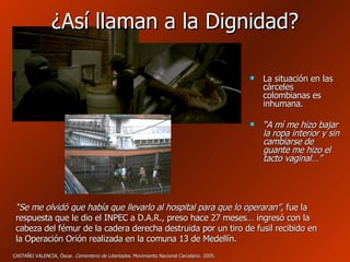 ¿Así llaman a la Dignidad? La situación en las cárceles colombianas es inhumana. “ A mí me hizo bajar la ropa interior y sin cambiarse de guante me hizo el tacto vaginal…” “ Se me olvidó que había que llevarlo al hospital para que lo operaran” , fue la respuesta que le dio el INPEC a D.A.R., preso hace 27 meses… ingresó con la cabeza del fémur de la cadera derecha destruida por un tiro de fusil recibido en la Operación Orión realizada en la comuna 13 de Medellín. CASTAÑO VALENCIA, Óscar.  Cementerio de Libertades . Movimiento Nacional Carcelario. 2005. 