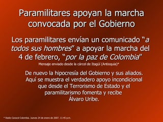 Paramilitares apoyan la marcha convocada por el Gobierno Los paramilitares envían un comunicado “ a todos sus hombres ” a apoyar la marcha del 4 de febrero, “ por la paz de Colombia ” De nuevo la hipocresía del Gobierno y sus aliados. Aquí se muestra el verdadero apoyo incondicional que desde el Terrorismo de Estado y el paramilitarismo fomenta y recibe  Álvaro Uribe. * Radio Caracol Colombia. Jueves 24 de enero de 2007. 11:45 p.m. Mensaje enviado desde la cárcel de Itagüí (Antioquia)* 