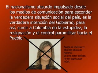 El nacionalismo absurdo impulsado desde los medios de comunicación para esconder la verdadera situación social del país, es la verdadera intención del Gobierno, para así, sumir a Colombia en la estupidez, la resignación y el control paramilitar hacia el Pueblo. Apaga el televisor y abre los libros de historia.  Sé una actor político, no un espectador inútil.  
