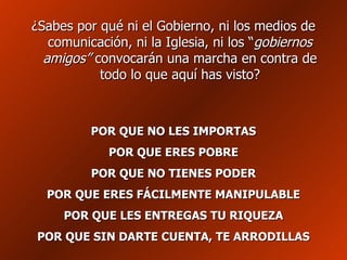 ¿Sabes por qué ni el Gobierno, ni los medios de comunicación, ni la Iglesia, ni los “ gobiernos amigos”  convocarán una marcha en contra de todo lo que aquí has visto? POR QUE NO LES IMPORTAS POR QUE ERES POBRE POR QUE NO TIENES PODER POR QUE ERES FÁCILMENTE MANIPULABLE POR QUE LES ENTREGAS TU RIQUEZA POR QUE SIN DARTE CUENTA, TE ARRODILLAS 