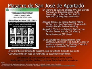 Masacre de San José de Apartadó En febrero de 2005 la Brigada XVII del Ejército Nacional de Colombia entró en la Comunidad de Paz de San José de Apartadó (Antioquia) y asesinó a:  Alfonso Bolívar, su esposa Sandra Milena Muñoz, sus hijos Santiago (20 meses de edad) y Natalia Andrea (6 años) Alejandro Pérez, Luis Eduardo Guerra y su familia: Deiner Andrés (11 años) y Beyanira Areiza (17 años) “ A los adultos los descuartizaron, solo quedaron en tronco. A la niña de 6 años le cortaron un brazo y le abrieron el vientre, igual que al niño de 20 meses”  Álvaro Uribe no lamentó la masacre, sólo la justificó diciendo que en la Comunidad de San José de Apartadó se escondían guerrilleros. Los medios de comunicación no insistieron en la noticia. Nadie marchó por ello. No hubo rechazo. Nadie habló de terrorismo.   Véase:  * COLORADO, Jesús Abad.  La verdad sobre San José de Apartadó . Periódico El Tiempo, marzo 27 de 2005. *  La Comunidad tenía razón . Revista Semana, noviembre 24 de 2007.  http :// www.semana.com / wf_InfoArticulo.aspx?IdArt =107912 