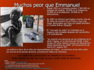 Muchos peor que Emmanuel Desde 2002 en Colombia existen 2.500.000 en trabajos de adultos, 30.000 en la indigencia, 35.000 en la prostitución, 20.000 en la delincuencia,  En 2007 se informó que habían muerto más de 30 niños de hambre en el Chocó y que una mujer alimentaba sus hijos con papel periódico en Ciudad Bolívar (Bogotá) El “ mercado de niños ” en Colombia es el negocio más rentable después del narcotráfico y el contrabando. " se conoció una denuncia de los indígenas de la etnia Yukpas, en la Serranía del Perijá, Cesar, donde 20 niños habrían muerto de desnutrición desde diciembre de 2006 ". (El Universal 26 de marzo 07, página 2D).  Las políticas a favor de la niñez son responsabilidad del Estado. Los derechos de los niños están por encima de los demás derechos. (Constitución Política de Colombia) Los medios de comunicación no insistieron en la noticia. Nadie marchó por ello. No hubo rechazo. Nadie habló de terrorismo. Véase: * UNICEF Colombia,  www.unicef.org.co * MUÑOZ, Libardo.  Los niños del Chocó , viernes 30 de marzo de 2007.   http ://colombia.indymedia.org/news/2007/03/61504.php   *  Las Palabras No Alimentan . Editorial periódico Ponte al Día.  http://www.pontealdia.com/article.php?article=14000&edition=215&shownav=1   