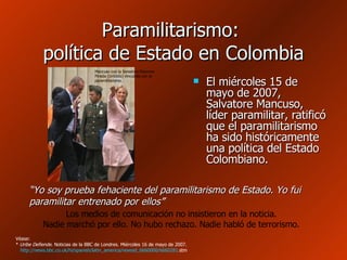 Paramilitarismo:  política de Estado en Colombia El miércoles 15 de mayo de 2007, Salvatore Mancuso, líder paramilitar, ratificó que el paramilitarismo ha sido históricamente una política del Estado Colombiano. “ Yo soy prueba fehaciente del paramilitarismo de Estado. Yo fui paramilitar entrenado por ellos ” Los medios de comunicación no insistieron en la noticia. Nadie marchó por ello. No hubo rechazo. Nadie habló de terrorismo. Véase: *  Uribe Defiende . Noticias de la BBC de Londres. Miércoles 16 de mayo de 2007.   http :// news.bbc.co.uk / hi / spanish / latin_america / newsid _6660000/6660281. stm   Mancuso con la Senadora Eleonora Pineda (Uribista) vinculada con el paramilitarismo. 