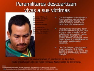 Paramilitares descuartizan  vivas a sus víctimas " Las instrucciones eran quitarles el brazo, la cabeza, descuartizarlos vivos. Ellos salían llorando y le pedían a uno que no le fuera a hacer nada, que tenían familia ".  " A las personas se les abría desde el pecho hasta la barriga para sacar lo que es tripa, el despojo. Se les quitaban piernas, brazos y cabeza. Se hacía con machete o con cuchillo. El resto, el despojo, con la mano. Nosotros, que estábamos en instrucción, sacábamos los intestinos ".  “ A mí me hicieron quitarle el brazo a una muchacha. Ya le habían quitado la cabeza y una pierna. Ella pedía que no lo hicieran, que tenía dos hijos ". Véase: *  Se entrenaban para matar picando campesinos vivos . Periódico El Tiempo. Abril 23 de 2007.  http ://www.eltiempo.com/justicia/2007-04-24/ARTICULO-WEB-NOTA_INTERIOR-3525024.html   Los medios de comunicación no insistieron en la noticia. Nadie marchó por ello. No hubo rechazo. Nadie habló de terrorismo. Francisco Villaba,  el paramilitar que narró cómo se entrenó descuartizando campesinos inermes. Hoy, goza de los beneficios de la Ley de Justicia y Paz: de cero a ocho años de prisión. 