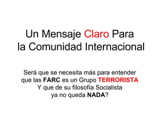 Un Mensaje  Claro  Para  la Comunidad Internacional Será que se necesita más para entender que las  FARC  es un Grupo  TERRORISTA Y que de su filosofía Socialista ya no queda  NADA ? 