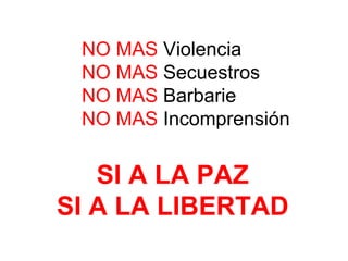 NO MAS  Violencia NO MAS  Secuestros NO MAS  Barbarie NO MAS  Incomprensión SI A LA PAZ SI A LA LIBERTAD 