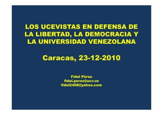 LOS UCEVISTAS EN DEFENSA DE
LA LIBERTAD, LA DEMOCRACIA Y
 LA UNIVERSIDAD VENEZOLANA

    Caracas, 23-12-2010
    Caracas 23 12 2010

              Fidel Pérez
          fidel.perez@ucv.ve
        fidel2408@yahoo.com
 
