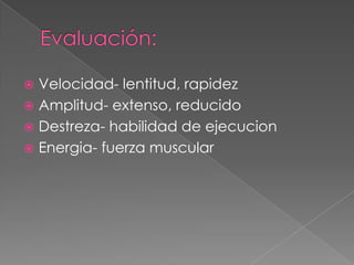 Evaluación:Velocidad- lentitud, rapidezAmplitud- extenso, reducidoDestreza- habilidad de ejecucionEnergia- fuerza muscular