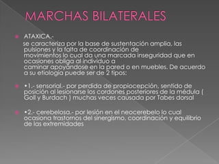 Ataxia o marcha cerebelosa o “del ebrio” 	Los pasos son irregulares en amplitud y posición, el cuerpo no presenta la postura adecuada al acto motor, las correcciones son extemporáneas y desajustadas, produciendo extrema inestabilidad y caídas.	Observada en los individuos afectados con una lesión del cerebelo.,