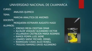 UNIVERSIDAD NACIONAL DE CAJAMARCA
CURSO:
ANALISIS QUIMICO
TEMA:
MARCHA ANALITICA DE ANIONES
DOCENTE:
MOSQUEIRA ESTRAVER AUGUSTO HUGO
ALUMNOS:
• IDROGO MEJIA CRISTIAN OMAR
• ALCALDE VASQUEZ ALEJANDRO VICTOR
• VILLANUEVA CASTREJON MARIA ROSMERI
• RAMOS POMPA LUIS JAIME
• LINARES SAENZ MICHAEL ISMAEL
• RODRIGUEZ CASAS JULIO ROSELL
• TRIGOSO RAMIREZ DAVID ALEJANDRO
 
