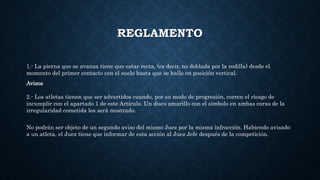 REGLAMENTO
1.- La pierna que se avanza tiene que estar recta, (es decir, no doblada por la rodilla) desde el
momento del primer contacto con el suelo hasta que se halle en posición vertical.
Avisos
2.- Los atletas tienen que ser advertidos cuando, por su modo de progresión, corren el riesgo de
incumplir con el apartado 1 de este Artículo. Un disco amarillo con el símbolo en ambas caras de la
irregularidad cometida les será mostrado.
No podrán ser objeto de un segundo aviso del mismo Juez por la misma infracción. Habiendo avisado
a un atleta, el Juez tiene que informar de esta acción al Juez Jefe después de la competición.
 