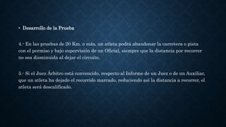 • Desarrollo de la Prueba
4.- En las pruebas de 20 Km. o más, un atleta podrá abandonar la carretera o pista
con el permiso y bajo supervisión de un Oficial, siempre que la distancia por recorrer
no sea disminuida al dejar el circuito.
5.- Si el Juez Árbitro está convencido, respecto al Informe de un Juez o de un Auxiliar,
que un atleta ha dejado el recorrido marcado, reduciendo así la distancia a recorrer, el
atleta será descalificado.
 