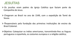 JESUÍTAS
 Os jesuítas eram padres da Igreja Católica que faziam parte da
Companhia de Jesus.
 Chegaram ao Brasil no ano de 1549, com a expedição de Tomé de
Souza.
 Responsáveis pela fundação das primeiras instituições de ensino do
Brasil Colonial.
Objetivo: Catequizar os índios americanos, transmitindo-lhes as línguas
portuguesa e espanhola, os costumes europeus e a religião católica;
 