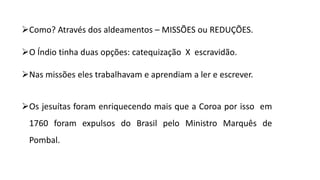 Como? Através dos aldeamentos – MISSÕES ou REDUÇÕES.
O Índio tinha duas opções: catequização X escravidão.
Nas missões eles trabalhavam e aprendiam a ler e escrever.
Os jesuítas foram enriquecendo mais que a Coroa por isso em
1760 foram expulsos do Brasil pelo Ministro Marquês de
Pombal.
 