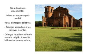 Dia-a-dia de um
aldeamento:
-Missa e catequese pela
manhã;
-Roça, plantações coletivas;
- Crianças aprendiam a ler,
escrever e contar;
- Crianças recebiam aulas de
moral e religião. Intenção:
influenciar os mais velhos;
 