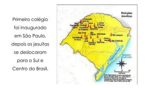Primeiro colégio
foi inaugurado
em São Paulo,
depois os jesuítas
se deslocaram
para o Sul e
Centro do Brasil.
 