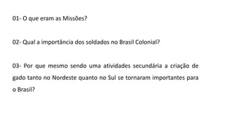 01- O que eram as Missões?
02- Qual a importância dos soldados no Brasil Colonial?
03- Por que mesmo sendo uma atividades secundária a criação de
gado tanto no Nordeste quanto no Sul se tornaram importantes para
o Brasil?
 