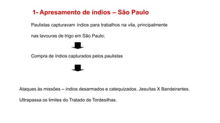 1- Apresamento de índios – São Paulo
Paulistas capturavam índios para trabalhos na vila, principalmente
nas lavouras de trigo em São Paulo;
Compra de índios capturados pelos paulistas
Ataques às missões – índios desarmados e catequizados. Jesuítas X Bandeirantes.
Ultrapassa os limites do Tratado de Tordesilhas.
 