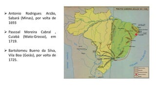  Antonio Rodrigues Arzão,
Sabará (Minas), por volta de
1693
 Pascoal Moreira Cabral ,
Cuiabá (Mato-Grosso), em
1719.
 Bartolomeu Bueno da Silva,
Vila Boa (Goiás), por volta de
1725.
 