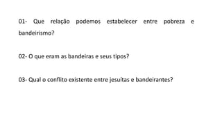 01- Que relação podemos estabelecer entre pobreza e
bandeirismo?
02- O que eram as bandeiras e seus tipos?
03- Qual o conflito existente entre jesuítas e bandeirantes?
 
