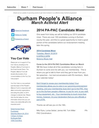 Check  out  our  update  of  upcoming  events  to  get  more  involved  in  our  efforts  to  keep  Durham  progressive!
Durham  People's  Alliance
March  Activist  Alert
Friend  on  Facebook
Follow  on  Twitter
Forward  to  a  Friend
You  Can  Vote
Please  join  us  in  support  of  You
Can  Vote  by  donating  to  the
People's  Alliance  Fund  team  in
the  Great  Human  Race.  The
People's  Alliance  Fund  will
donate  all  proceeds  of  our
runners/walkers  to  the  You  Can
Vote  project!
You  Can  Vote  is  a  non-­partisan
special  project  of  the  People's
Alliance  Fund  in  conjunction  with
allied  community  organizations
educating  the  public  on  2014
changes  to  election  law.  Please
click  the  link  below  for  more
information  about  how  you  can
make  a  tax-­deductible  gift  to  this
important  work!
Great  Human  Race
Fundraiser
Saturday  March  29,  2014
7:45am-­10:45am
Northgate  Mall
1058  Club  Blvd.
2014  PA-­PAC  Candidate  Mixer
One  week  from  today  we  will  be  holding  our  2014  candidate
mixer.  There  are  over  100  candidates  running  in  Durham
county  this  year,  and  this  is  a  great  opportunity  to  meet  a  good
portion  of  the  candidates  before  our  endorsement  meeting
later  this  spring.
2014  Candidate  Mixer
Tuesday,  March  18  2014
6:00PM-­8:30PM
Motorco  Music  Hall
Come  to  the  2014  PA  PAC  Candidates  Mixer  on  March
18!  We  have  invited  all  of  the  candidates  running  here  in
Durham  to  come  and  mix  with  you,  our  membership.    This  is
where  you  get  to  talk  to  them  and  they  get  to  hear  from  you.  
No  speeches  –  but  real  conversations  with  PA  members.    Mark
your  calendar  today!
Don't  forget  to  renew  your  membership  today!  Your
membership  allows  you  to  vote  in  our  upcoming  endorsement
meeting,  and  your  membership  dues  don’t  go  to  the  PAC,  they
go  to  the  Durham  people’s  Alliance,  to  pay  for  rent,  to  pay  staff,
to  buy  equipment,  etc.    Your  membership  is  much  more  than
money,  however;;  it’s  your  declaration  that  you  are  officially  a
part  of  PA.
Thanks  we  will  see  you  on  the  18th,
Milo  Pyne,  Lorisa  Seibel,  James  Hill,  Tom  Miller                                    PA-­
PAC  Coordinators
  
Subscribe Share Past Issues Translate
 