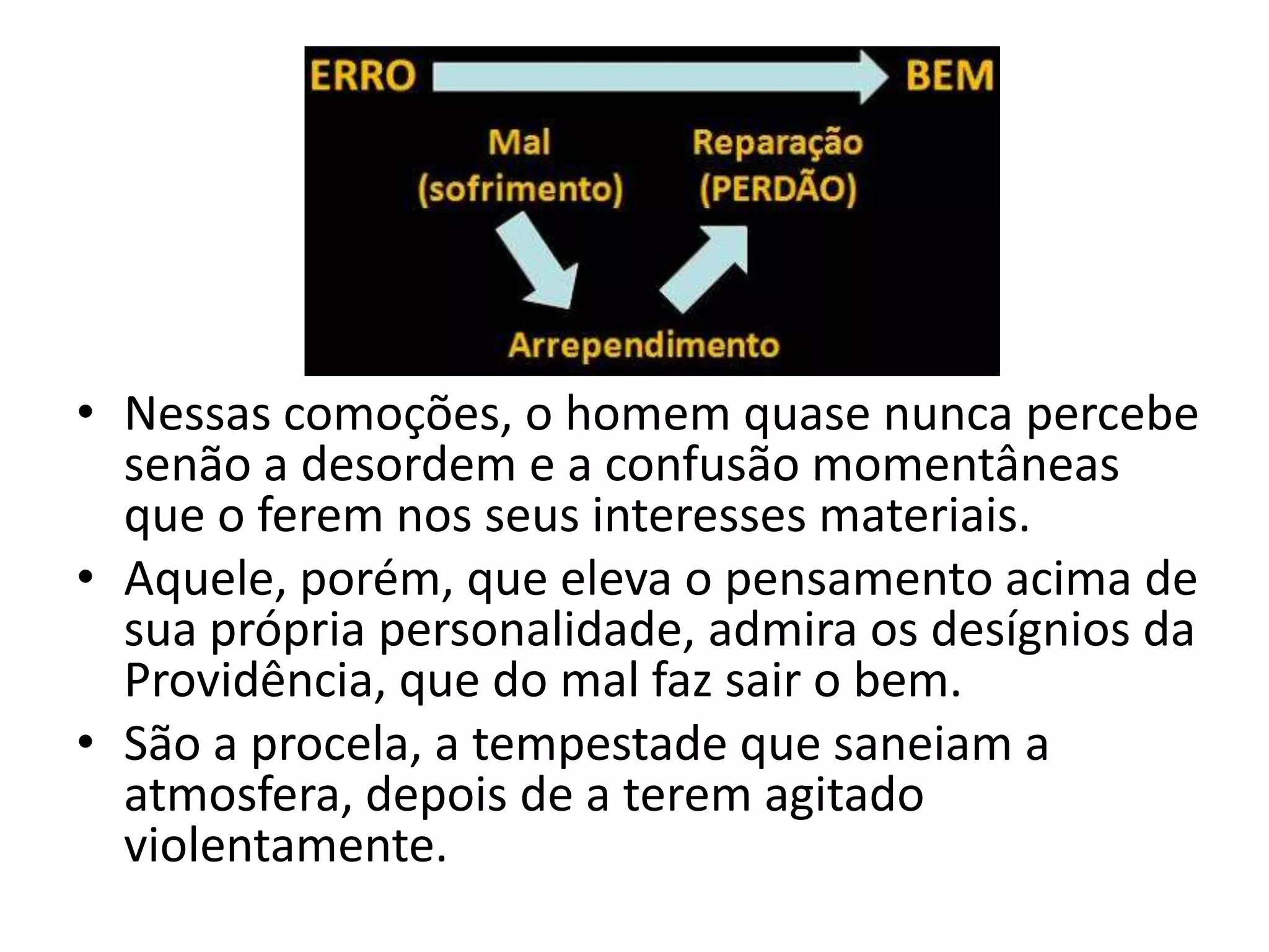 • Nessas comoções, o homem quase nunca percebe
  senão a desordem e a confusão momentâneas
  que o ferem nos seus interesses materiais.
• Aquele, porém, que eleva o pensamento acima de
  sua própria personalidade, admira os desígnios da
  Providência, que do mal faz sair o bem.
• São a procela, a tempestade que saneiam a
  atmosfera, depois de a terem agitado
  violentamente.
 