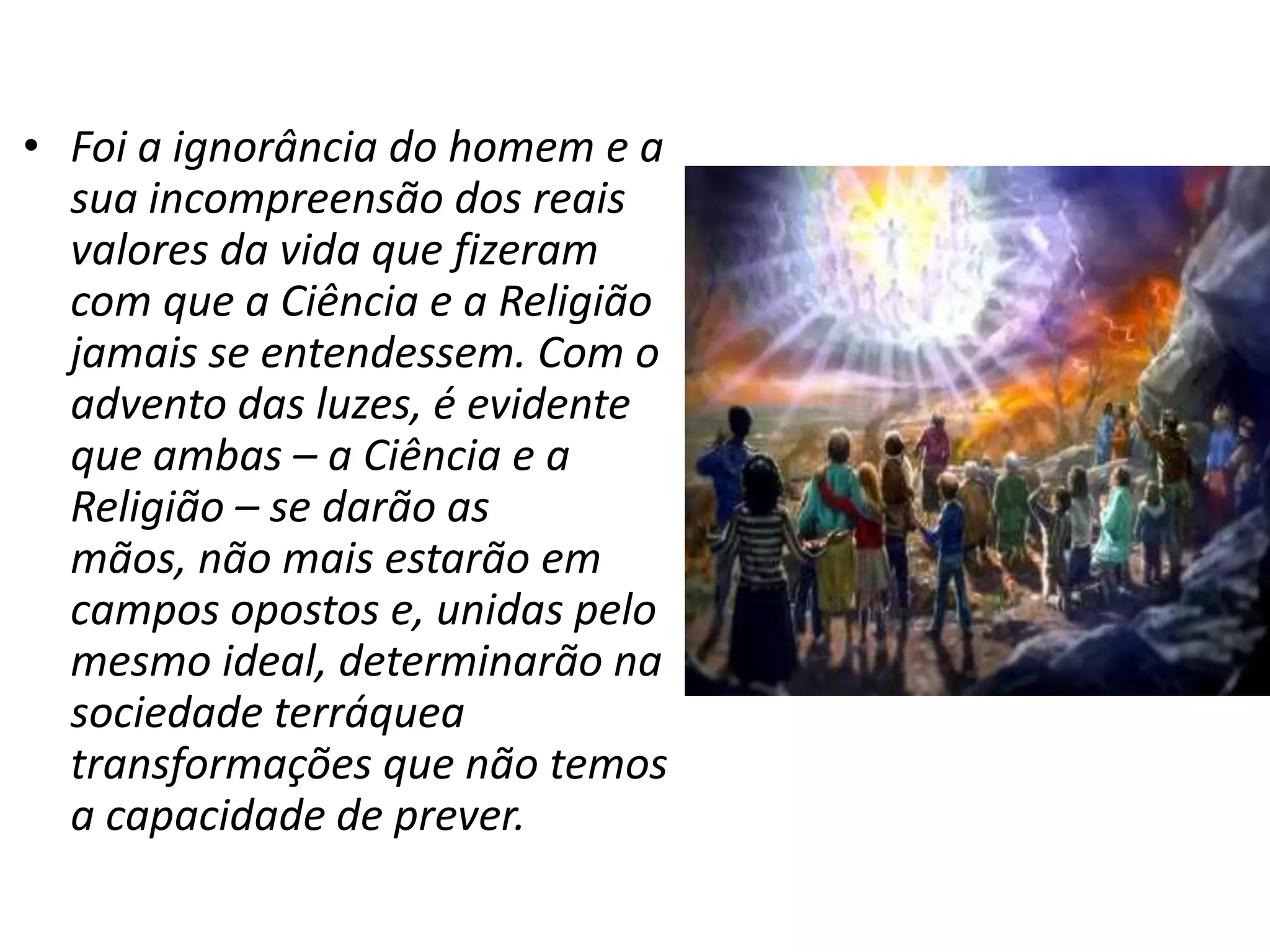 • Foi a ignorância do homem e a
  sua incompreensão dos reais
  valores da vida que fizeram
  com que a Ciência e a Religião
  jamais se entendessem. Com o
  advento das luzes, é evidente
  que ambas – a Ciência e a
  Religião – se darão as
  mãos, não mais estarão em
  campos opostos e, unidas pelo
  mesmo ideal, determinarão na
  sociedade terráquea
  transformações que não temos
  a capacidade de prever.
 