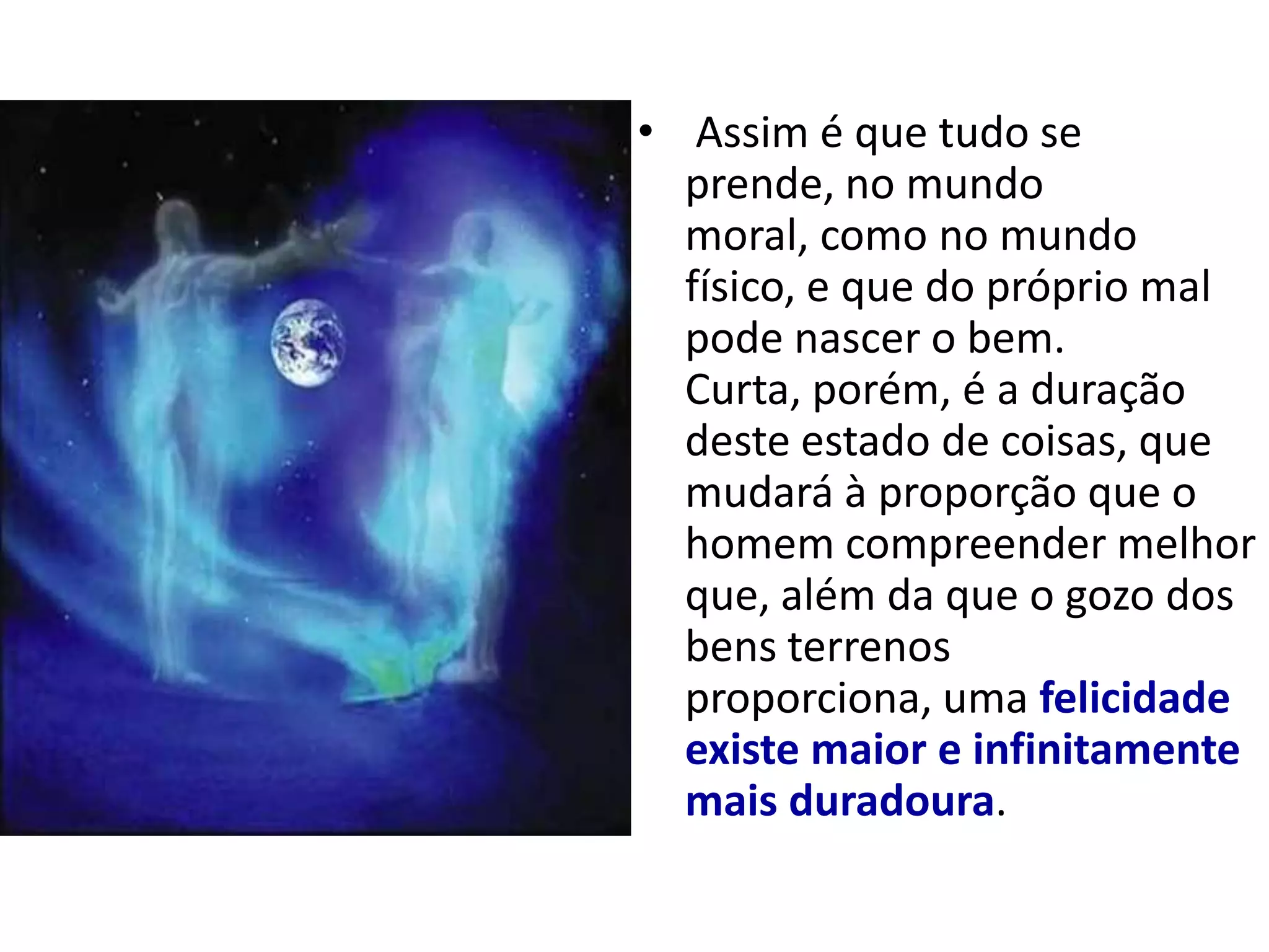 • Assim é que tudo se
  prende, no mundo
  moral, como no mundo
  físico, e que do próprio mal
  pode nascer o bem.
  Curta, porém, é a duração
  deste estado de coisas, que
  mudará à proporção que o
  homem compreender melhor
  que, além da que o gozo dos
  bens terrenos
  proporciona, uma felicidade
  existe maior e infinitamente
  mais duradoura.
 