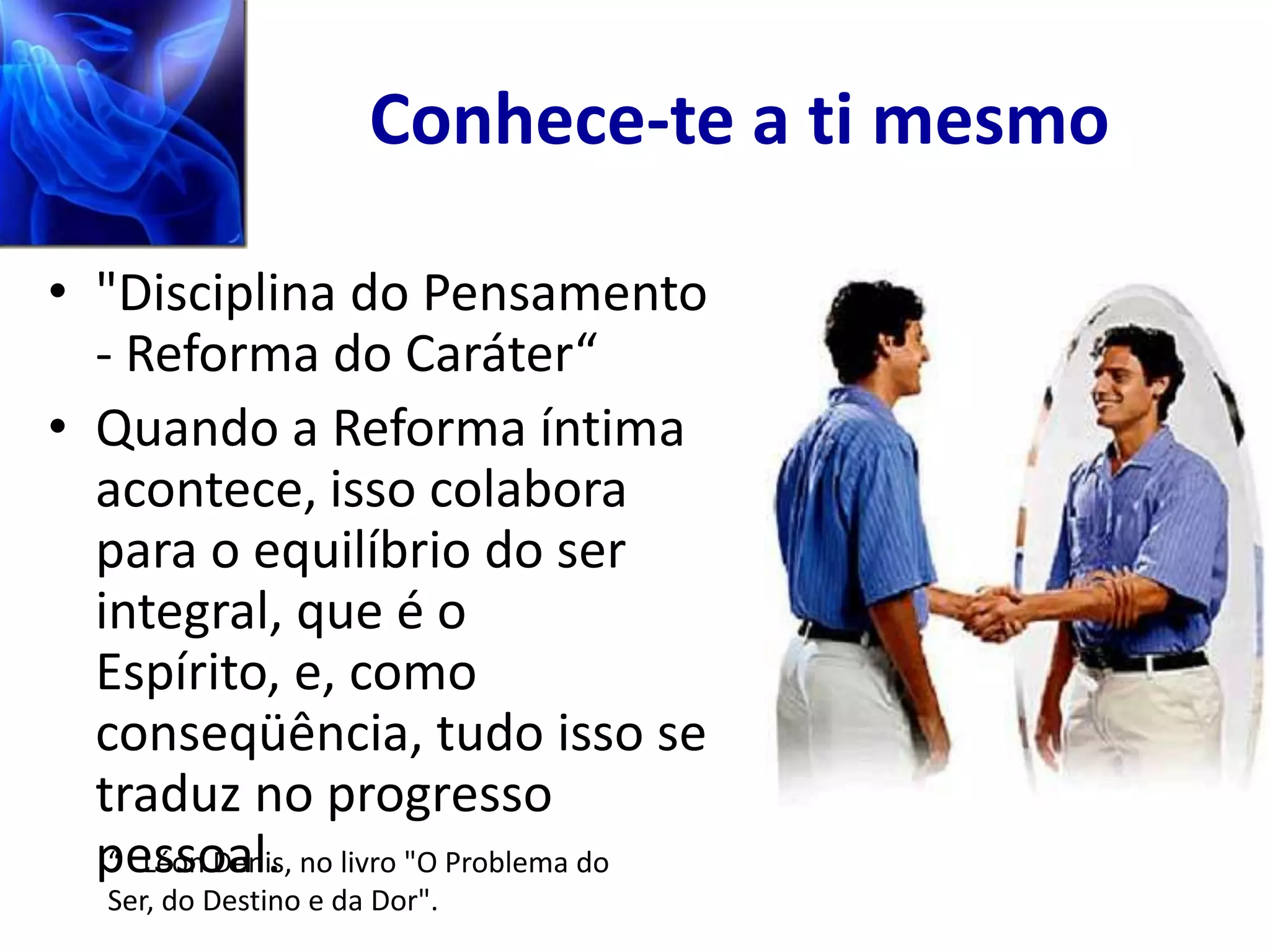 Conhece-te a ti mesmo

• "Disciplina do Pensamento
  - Reforma do Caráter“
• Quando a Reforma íntima
  acontece, isso colabora
  para o equilíbrio do ser
  integral, que é o
  Espírito, e, como
  conseqüência, tudo isso se
  traduz no progresso
  pessoal. no livro "O Problema do
   “ Léon Denis,
   Ser, do Destino e da Dor".
 